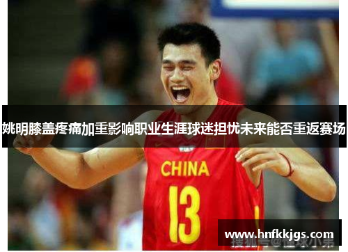 姚明膝盖疼痛加重影响职业生涯球迷担忧未来能否重返赛场