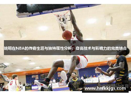 姚明在NBA的传奇生涯与独特属性分析：身高技术与影响力的完美结合