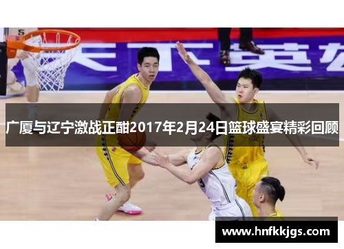 广厦与辽宁激战正酣2017年2月24日篮球盛宴精彩回顾